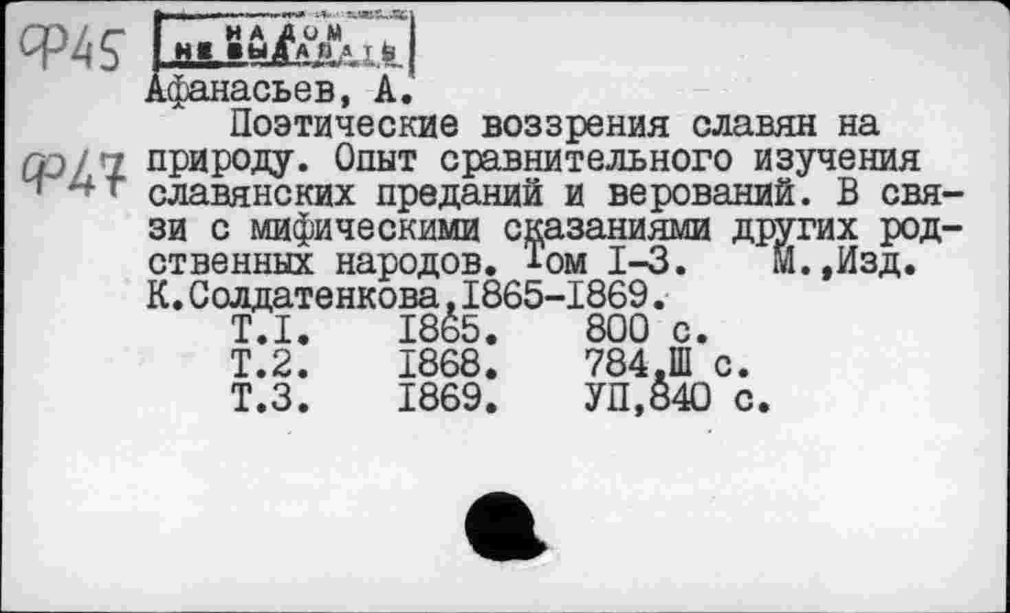 ﻿|»||>—її I." —	-V- ЖЛВХ,ЯЦ
Ф45" ЕьіуЇаАі^І
Афанасьев, A.
Поэтические воззрения славян на
□□/ '1 природу. Опыт сравнительного изучения
> славянских преданий и верований. В связи с мифическими сказаниями других родственных народов. Том 1-3. М.,Изд. К.Солдатенкова.1865-1869.
T.I.	1865.	800 с.
Т.2.	1868.	784.Ш с.
Т.З.	1869.	УП,84О с.